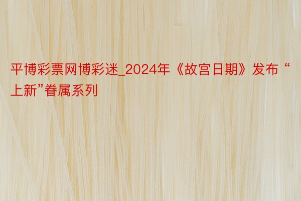 平博彩票网博彩迷_2024年《故宫日期》发布 “上新”眷属系列