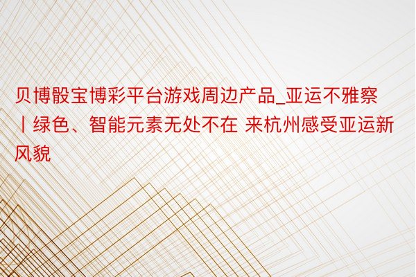 贝博骰宝博彩平台游戏周边产品_亚运不雅察丨绿色、智能元素无处不在 来杭州感受亚运新风貌