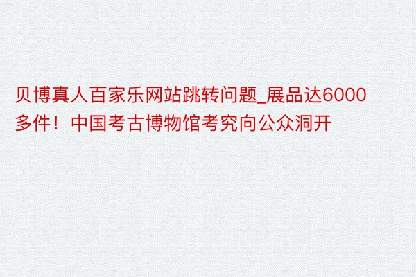贝博真人百家乐网站跳转问题_展品达6000多件！中国考古博物馆考究向公众洞开