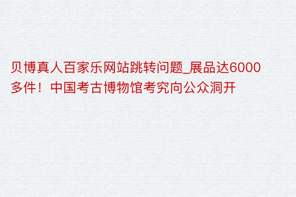 贝博真人百家乐网站跳转问题_展品达6000多件!中国考古博物馆考究向公众洞开