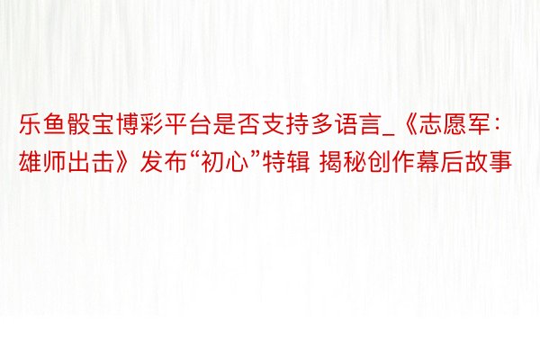 乐鱼骰宝博彩平台是否支持多语言_《志愿军:雄师出击》发布“初心”特辑 揭秘创作幕后故事