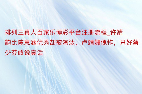 排列三真人百家乐博彩平台注册流程_许靖韵比陈意涵优秀却被淘汰,卢靖姗傀怍,只好蔡少芬敢说真话