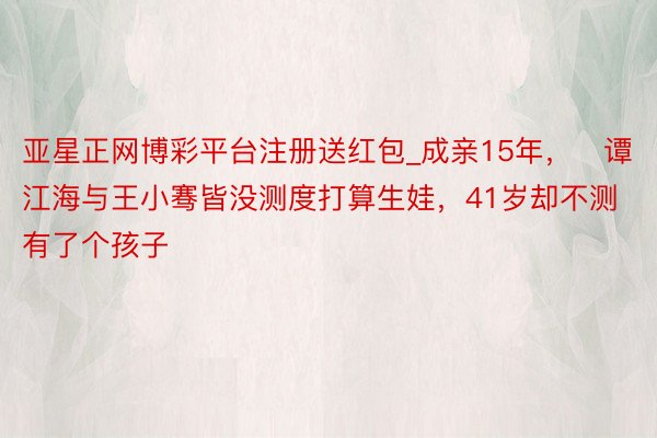 亚星正网博彩平台注册送红包_成亲15年,谭江海与王小骞皆没测度打算生娃,41岁却不测有了个孩子
