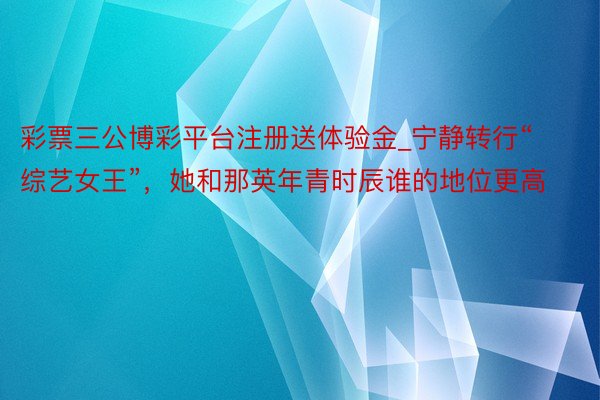 彩票三公博彩平台注册送体验金_宁静转行“综艺女王”,她和那英年青时辰谁的地位更高