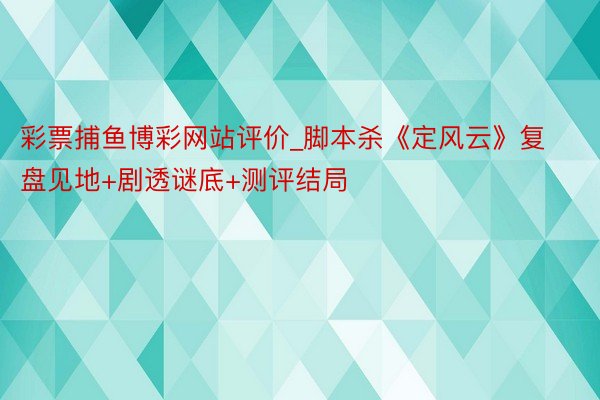 彩票捕鱼博彩网站评价_脚本杀《定风云》复盘见地+剧透谜底+测评结局