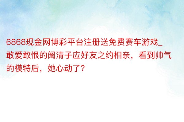 6868现金网博彩平台注册送免费赛车游戏_敢爱敢恨的阚清子应好友之约相亲,看到帅气的模特后,她心动了?
