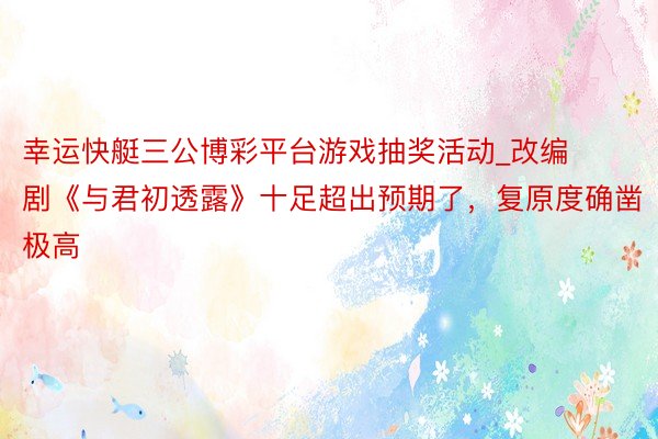 幸运快艇三公博彩平台游戏抽奖活动_改编剧《与君初透露》十足超出预期了,复原度确凿极高