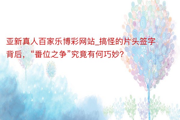 亚新真人百家乐博彩网站_搞怪的片头签字背后,“番位之争”究竟有何巧妙?