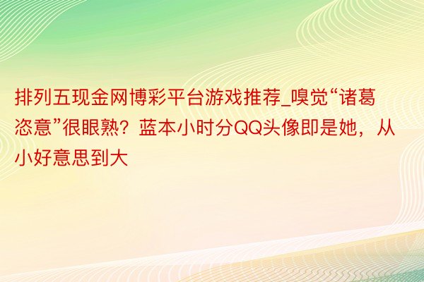 排列五现金网博彩平台游戏推荐_嗅觉“诸葛恣意”很眼熟?蓝本小时分QQ头像即是她,从小好意思到大