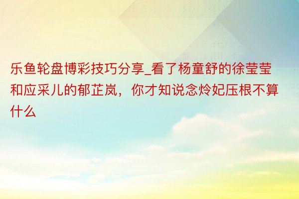 乐鱼轮盘博彩技巧分享_看了杨童舒的徐莹莹和应采儿的郁芷岚,你才知说念炩妃压根不算什么