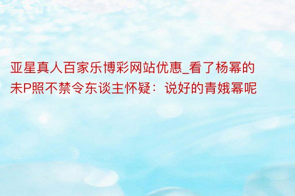 亚星真人百家乐博彩网站优惠_看了杨幂的未P照不禁令东谈主怀疑:说好的青娥幂呢