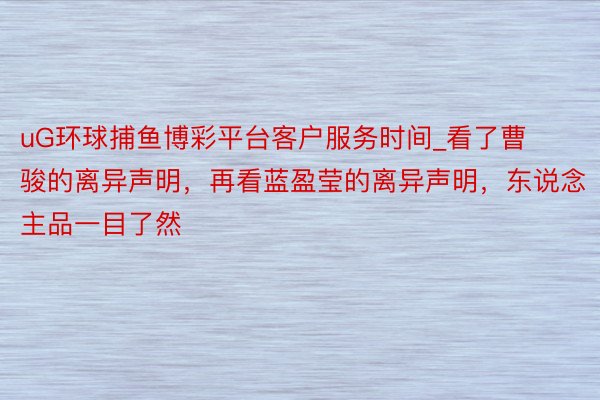 uG环球捕鱼博彩平台客户服务时间_看了曹骏的离异声明,再看蓝盈莹的离异声明,东说念主品一目了然