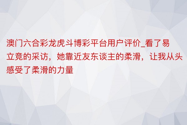 澳门六合彩龙虎斗博彩平台用户评价_看了易立竞的采访,她靠近友东谈主的柔滑,让我从头感受了柔滑的力量