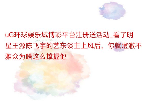 uG环球娱乐城博彩平台注册送活动_看了明星王源陈飞宇的艺东谈主上风后,你就澄澈不雅众为啥这么撑握他