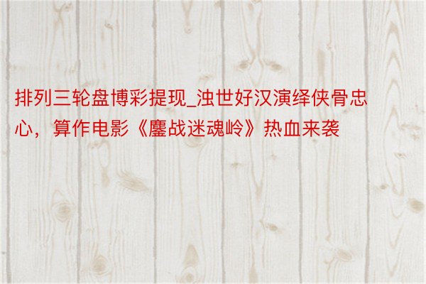 排列三轮盘博彩提现_浊世好汉演绎侠骨忠心，算作电影《鏖战迷魂岭》热血来袭