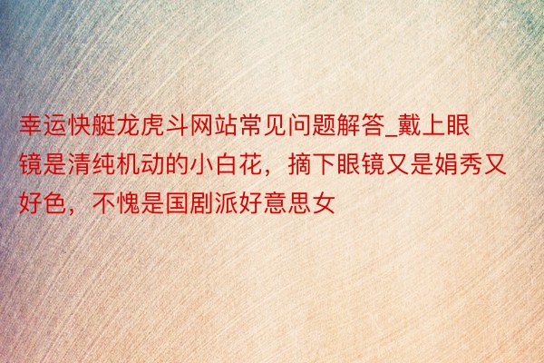 幸运快艇龙虎斗网站常见问题解答_戴上眼镜是清纯机动的小白花,摘下眼镜又是娟秀又好色,不愧是国剧派好意思女
