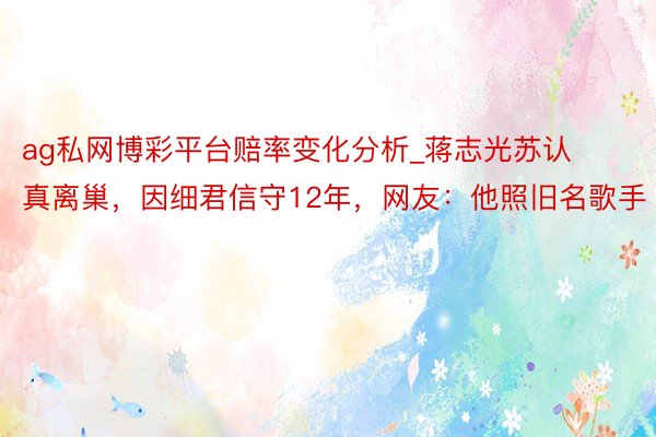 ag私网博彩平台赔率变化分析_蒋志光苏认真离巢,因细君信守12年,网友:他照旧名歌手