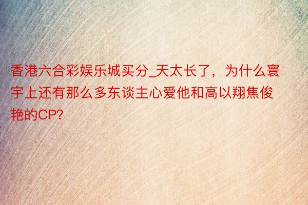 香港六合彩娱乐城买分_天太长了,为什么寰宇上还有那么多东谈主心爱他和高以翔焦俊艳的CP?
