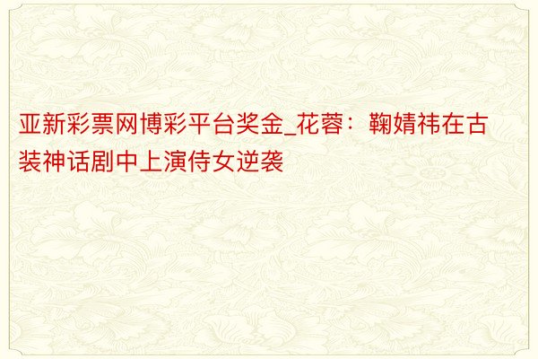 亚新彩票网博彩平台奖金_花蓉:鞠婧祎在古装神话剧中上演侍女逆袭