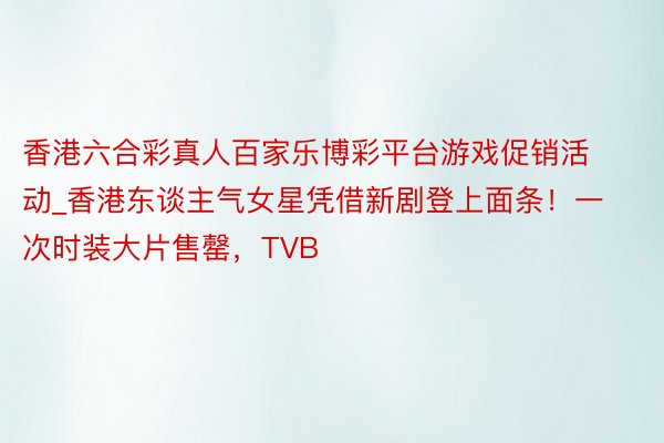 香港六合彩真人百家乐博彩平台游戏促销活动_香港东谈主气女星凭借新剧登上面条!一次时装大片售罄,TVB