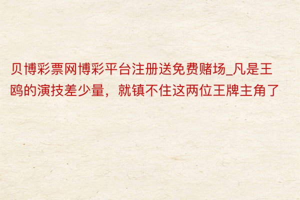 贝博彩票网博彩平台注册送免费赌场_凡是王鸥的演技差少量,就镇不住这两位王牌主角了