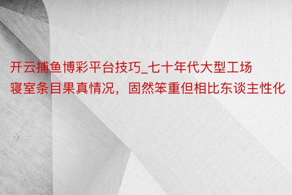 开云捕鱼博彩平台技巧_七十年代大型工场寝室条目果真情况,固然笨重但相比东谈主性化