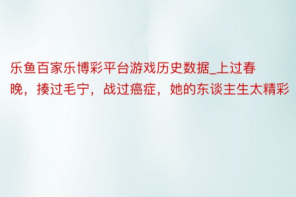 乐鱼百家乐博彩平台游戏历史数据_上过春晚,揍过毛宁,战过癌症,她的东谈主生太精彩