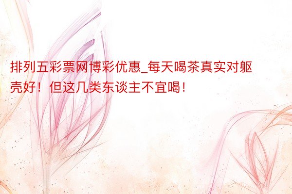 排列五彩票网博彩优惠_每天喝茶真实对躯壳好!但这几类东谈主不宜喝!