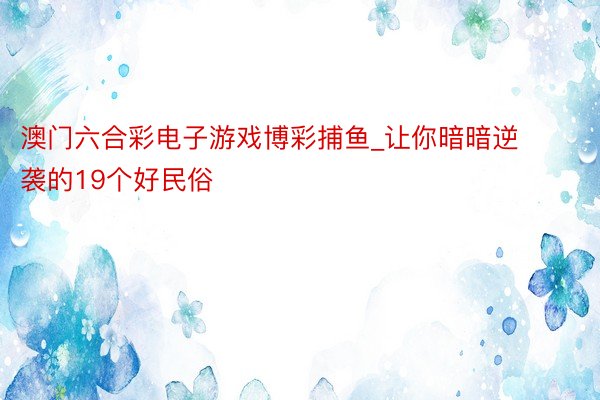 澳门六合彩电子游戏博彩捕鱼_让你暗暗逆袭的19个好民俗