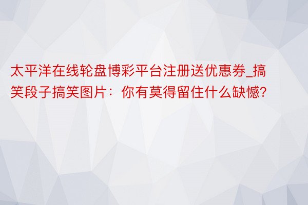 太平洋在线轮盘博彩平台注册送优惠券_搞笑段子搞笑图片:你有莫得留住什么缺憾?