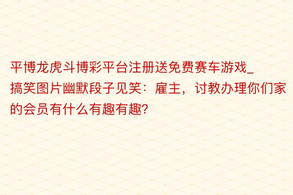 平博龙虎斗博彩平台注册送免费赛车游戏_搞笑图片幽默段子见笑:雇主,讨教办理你们家的会员有什么有趣有趣?