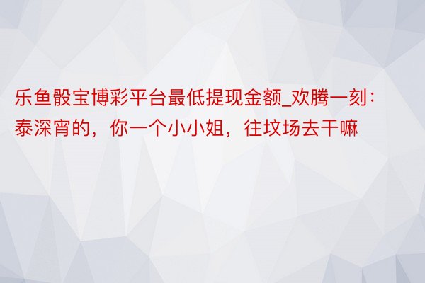 乐鱼骰宝博彩平台最低提现金额_欢腾一刻:泰深宵的,你一个小小姐,往坟场去干嘛