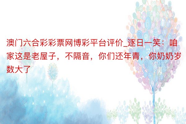 澳门六合彩彩票网博彩平台评价_逐日一笑:咱家这是老屋子,不隔音,你们还年青,你奶奶岁数大了