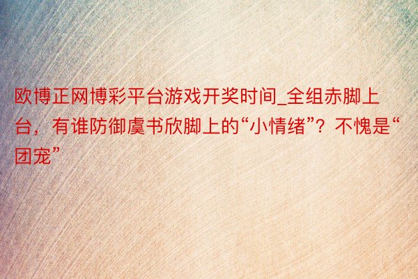 欧博正网博彩平台游戏开奖时间_全组赤脚上台,有谁防御虞书欣脚上的“小情绪”?不愧是“团宠”