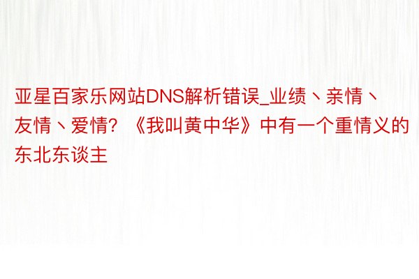 亚星百家乐网站DNS解析错误_业绩丶亲情丶友情丶爱情?《我叫黄中华》中有一个重情义的东北东谈主