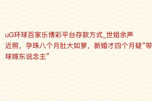 uG环球百家乐博彩平台存款方式_世姐余声近照,孕珠八个月肚大如箩,新婚才四个月疑“带球嫁东说念主”