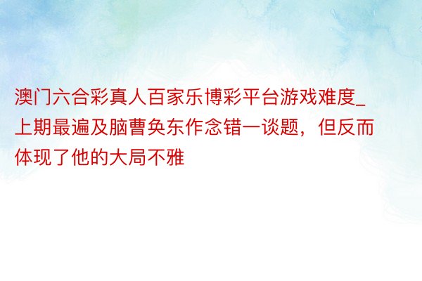澳门六合彩真人百家乐博彩平台游戏难度_上期最遍及脑曹奂东作念错一谈题,但反而体现了他的大局不雅