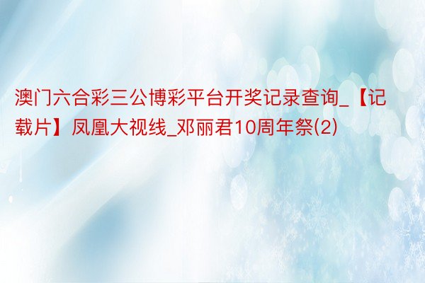 澳门六合彩三公博彩平台开奖记录查询_【记载片】凤凰大视线_邓丽君10周年祭(2)
