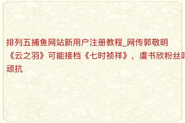 排列五捕鱼网站新用户注册教程_网传郭敬明《云之羽》可能接档《七时祯祥》,虞书欣粉丝鸣顽抗