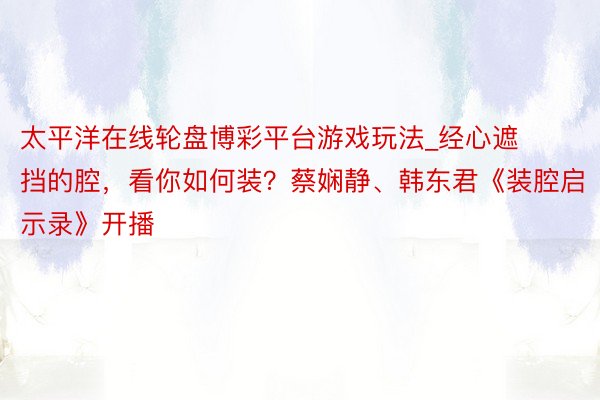 太平洋在线轮盘博彩平台游戏玩法_经心遮挡的腔,看你如何装?蔡娴静、韩东君《装腔启示录》开播