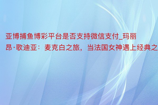 亚博捕鱼博彩平台是否支持微信支付_玛丽昂·歌迪亚:麦克白之旅,当法国女神遇上经典之作
