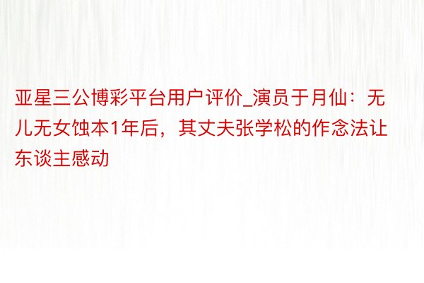 亚星三公博彩平台用户评价_演员于月仙:无儿无女蚀本1年后,其丈夫张学松的作念法让东谈主感动