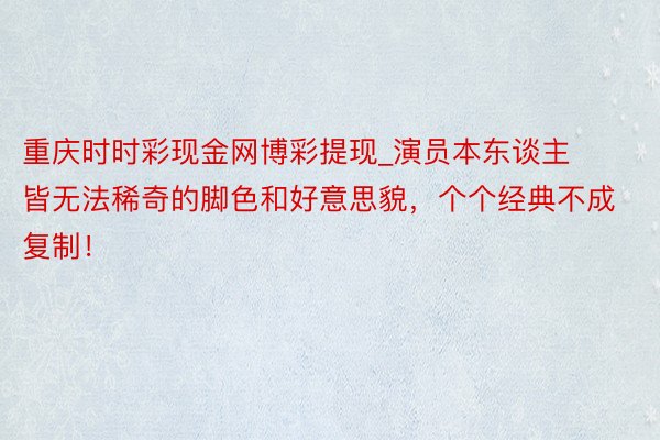 重庆时时彩现金网博彩提现_演员本东谈主皆无法稀奇的脚色和好意思貌,个个经典不成复制!