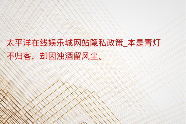 太平洋在线娱乐城网站隐私政策_本是青灯不归客,却因浊酒留风尘。
