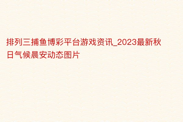 排列三捕鱼博彩平台游戏资讯_2023最新秋日气候晨安动态图片