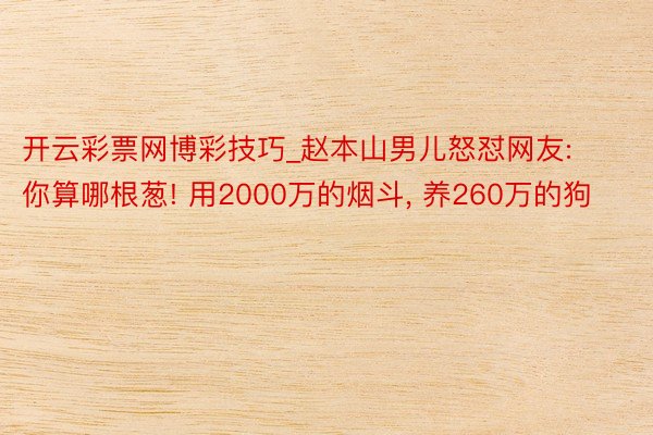 开云彩票网博彩技巧_赵本山男儿怒怼网友: 你算哪根葱! 用2000万的烟斗, 养260万的狗
