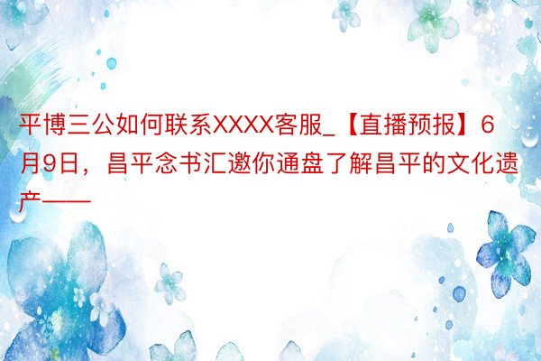 平博三公如何联系XXXX客服_【直播预报】6月9日,昌平念书汇邀你通盘了解昌平的文化遗产——