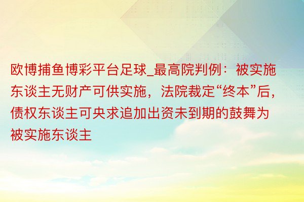欧博捕鱼博彩平台足球_最高院判例:被实施东谈主无财产可供实施,法院裁定“终本”后,债权东谈主可央求追加出资未到期的鼓舞为被实施东谈主