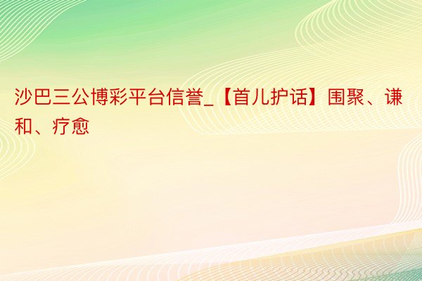 沙巴三公博彩平台信誉_【首儿护话】围聚、谦和、疗愈