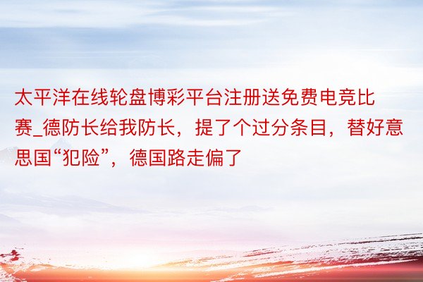 太平洋在线轮盘博彩平台注册送免费电竞比赛_德防长给我防长,提了个过分条目,替好意思国“犯险”,德国路走偏了